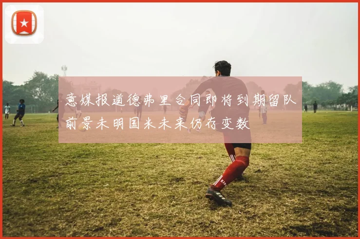 意媒报道德弗里合同即将到期留队前景未明国米未来仍存变数