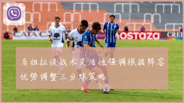 马祖拉谈战术灵活性强调根据阵容优势调整三分球策略