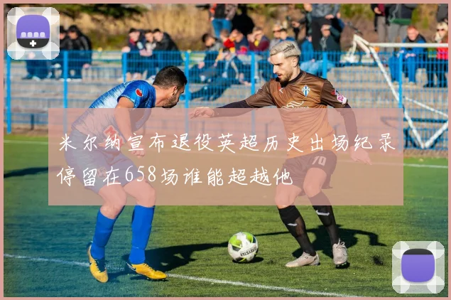 米尔纳宣布退役英超历史出场纪录停留在658场谁能超越他