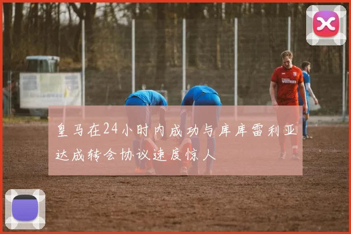 皇马在24小时内成功与库库雷利亚达成转会协议速度惊人