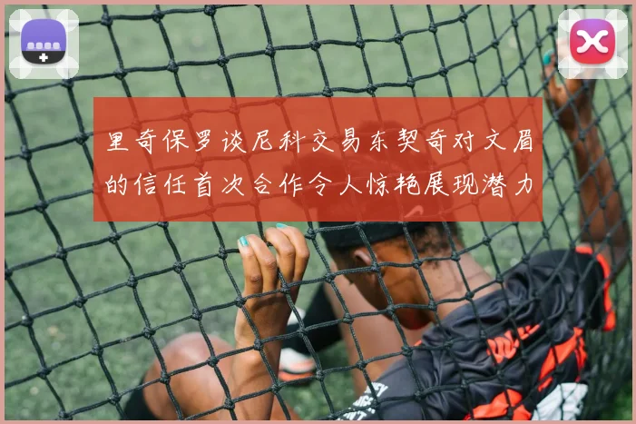 里奇保罗谈尼科交易东契奇对文眉的信任首次合作令人惊艳展现潜力