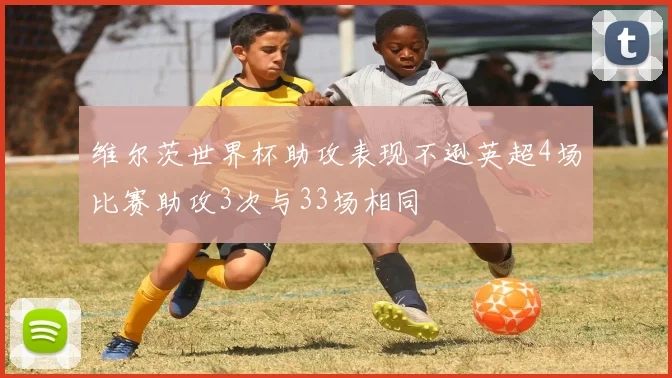 维尔茨世界杯助攻表现不逊英超4场比赛助攻3次与33场相同