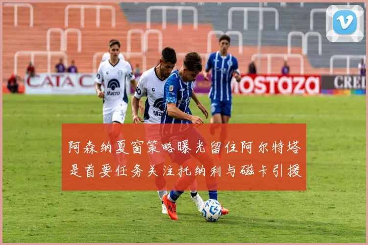 阿森纳夏窗策略曝光留住阿尔特塔是首要任务关注托纳利与磁卡引援动态