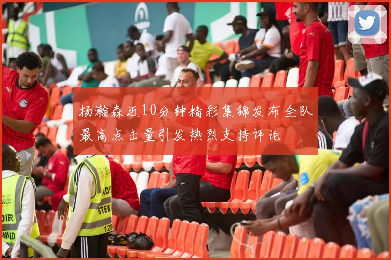 杨瀚森近10分钟精彩集锦发布全队最高点击量引发热烈支持评论