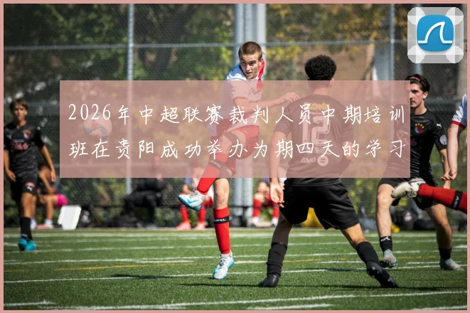 2026年中超联赛裁判人员中期培训班在贵阳成功举办为期四天的学习与交流活动