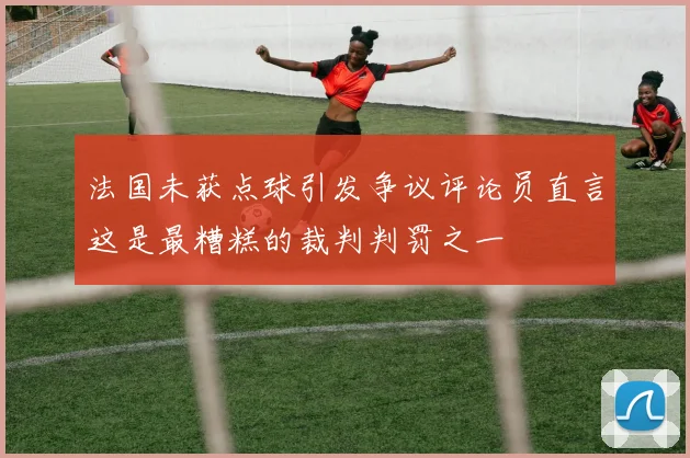 法国未获点球引发争议评论员直言这是最糟糕的裁判判罚之一