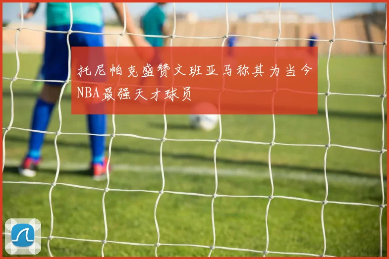 托尼帕克盛赞文班亚马称其为当今NBA最强天才球员