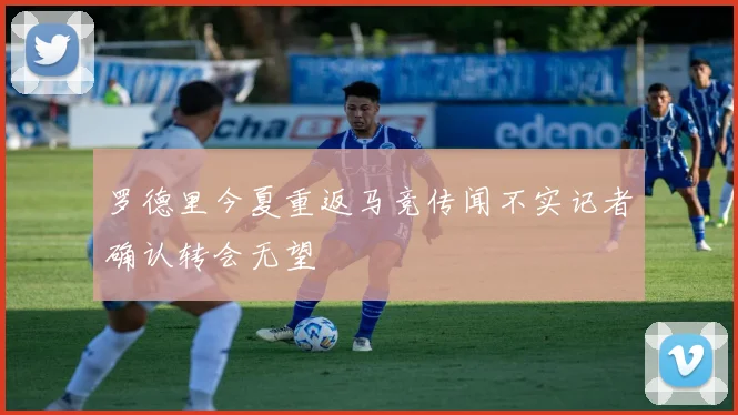罗德里今夏重返马竞传闻不实记者确认转会无望
