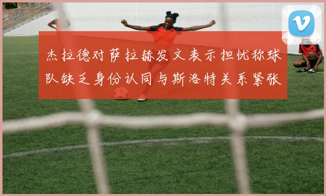 杰拉德对萨拉赫发文表示担忧称球队缺乏身份认同与斯洛特关系紧张