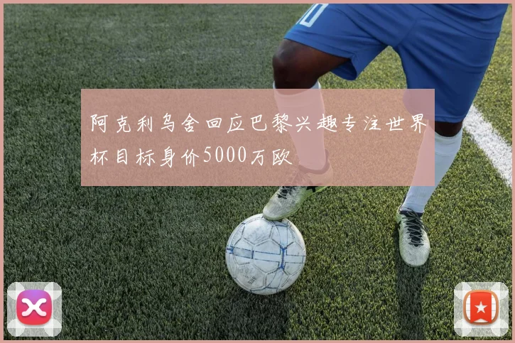 阿克利乌舍回应巴黎兴趣专注世界杯目标身价5000万欧