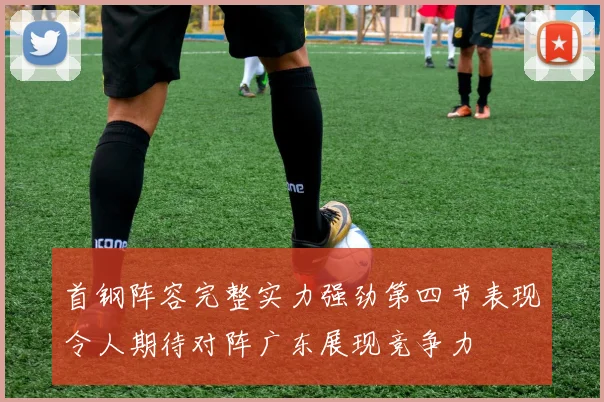 首钢阵容完整实力强劲第四节表现令人期待对阵广东展现竞争力
