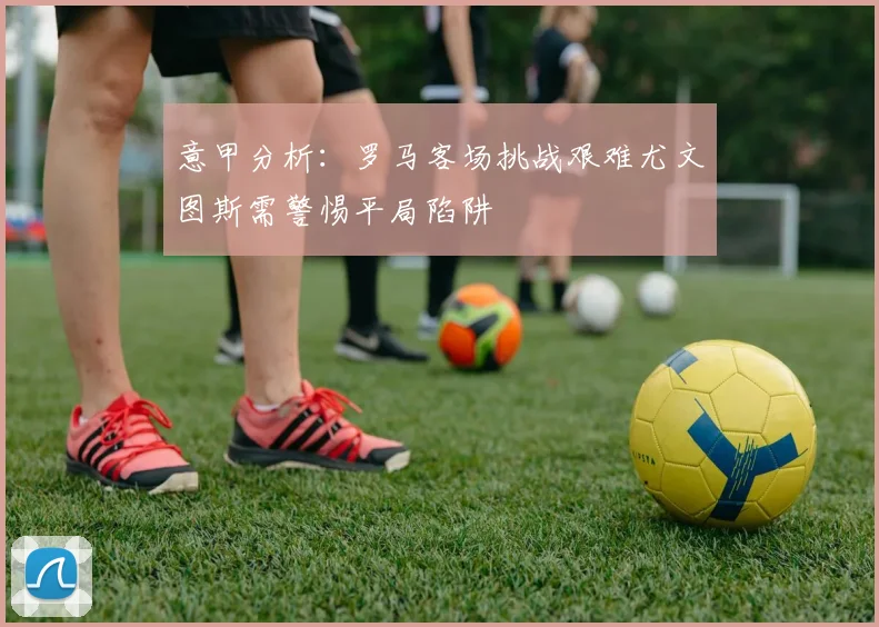 意甲分析：罗马客场挑战艰难尤文图斯需警惕平局陷阱