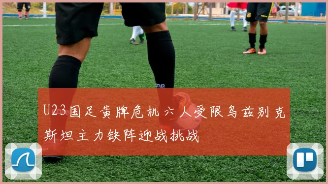 U23国足黄牌危机六人受限乌兹别克斯坦主力缺阵迎战挑战