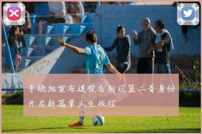 李晓旭宣布退役告别辽篮二哥身份开启新篇章人生旅程