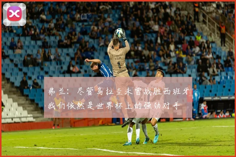 弗兰：尽管乌拉圭未曾战胜西班牙我们依然是世界杯上的强劲对手