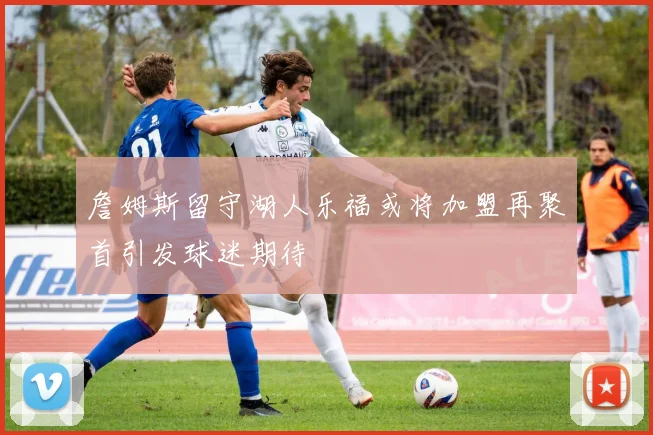 詹姆斯留守湖人乐福或将加盟再聚首引发球迷期待