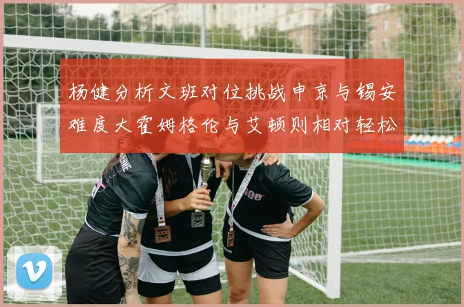 杨健分析文班对位挑战申京与锡安难度大霍姆格伦与艾顿则相对轻松