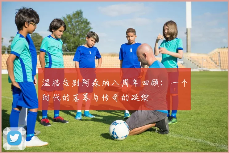 温格告别阿森纳八周年回顾：一个时代的落幕与传奇的延续