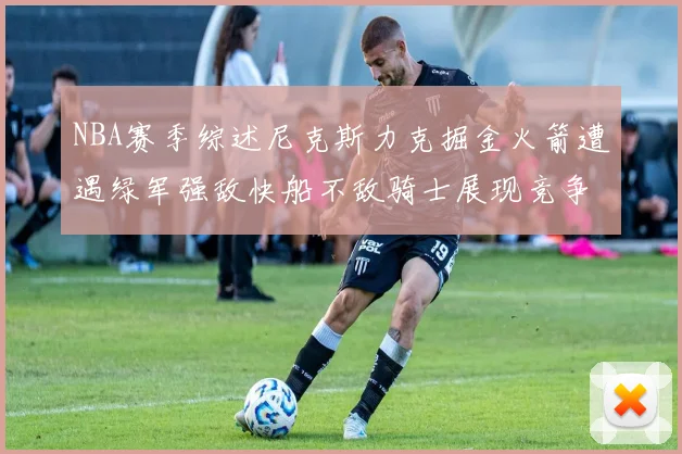 NBA赛季综述尼克斯力克掘金火箭遭遇绿军强敌快船不敌骑士展现竞争激烈