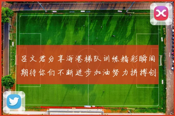 吕文君分享海港梯队训练精彩瞬间期待你们不断进步加油努力拼搏创造辉煌