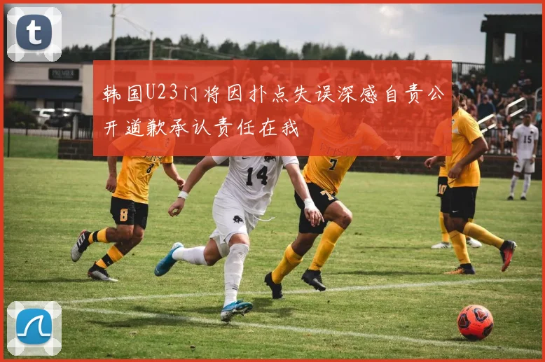 韩国U23门将因扑点失误深感自责公开道歉承认责任在我