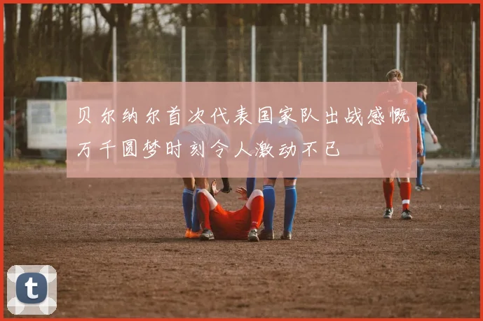 贝尔纳尔首次代表国家队出战感慨万千圆梦时刻令人激动不已