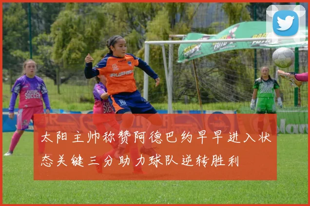 太阳主帅称赞阿德巴约早早进入状态关键三分助力球队逆转胜利