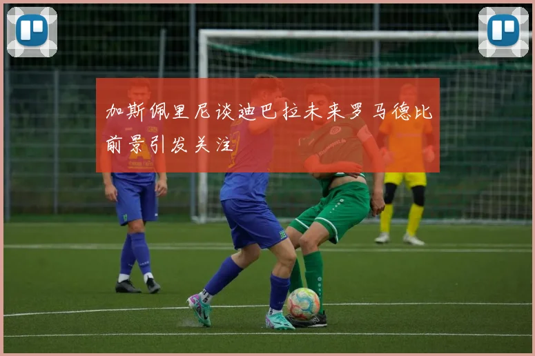 加斯佩里尼谈迪巴拉未来罗马德比前景引发关注