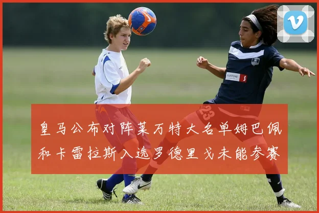 皇马公布对阵莱万特大名单姆巴佩和卡雷拉斯入选罗德里戈未能参赛