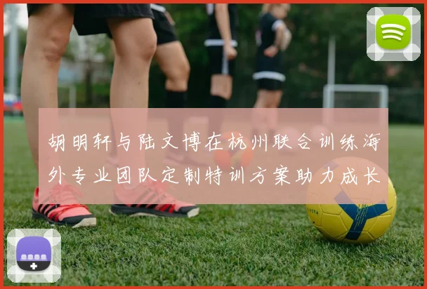 胡明轩与陆文博在杭州联合训练海外专业团队定制特训方案助力成长