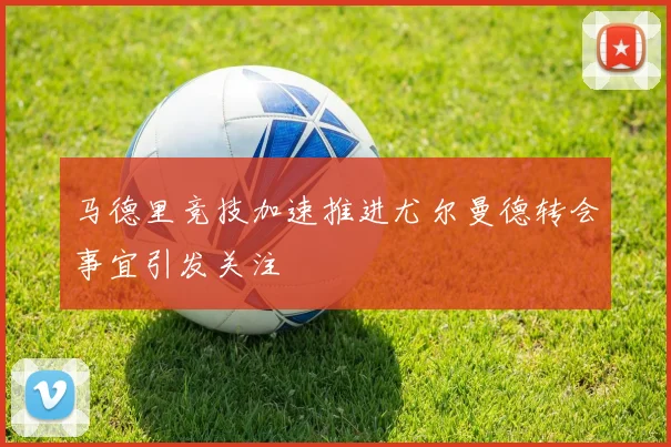 马德里竞技加速推进尤尔曼德转会事宜引发关注